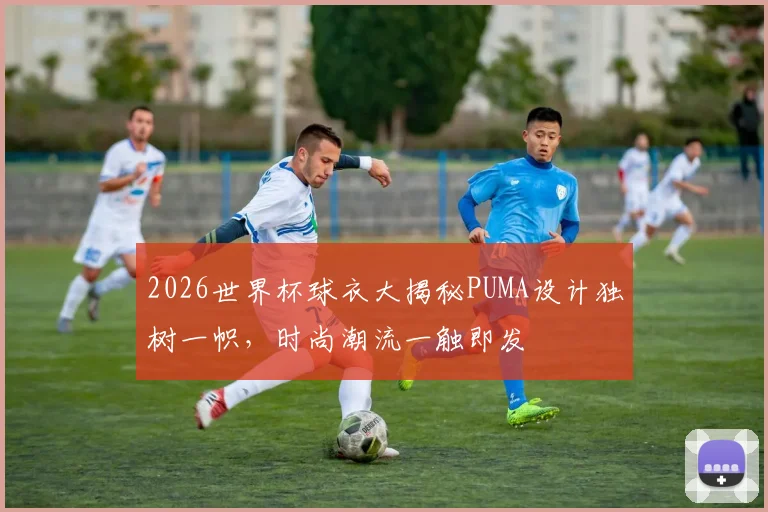 2026世界杯球衣大揭秘PUMA设计独树一帜，时尚潮流一触即发