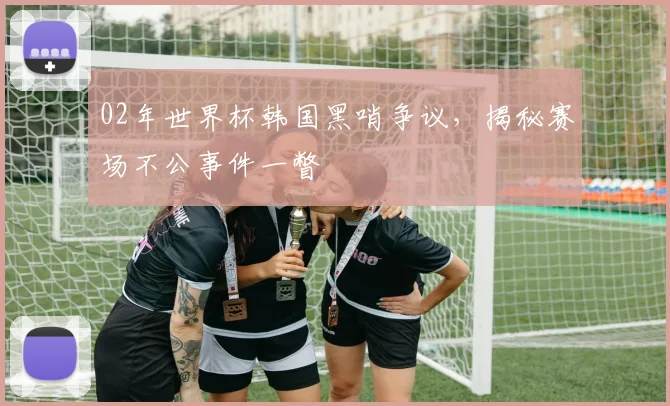 02年世界杯韩国黑哨争议，揭秘赛场不公事件一瞥