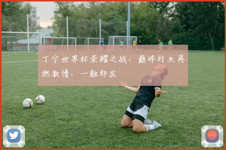 丁宁世界杯荣耀之战，巅峰对决再燃激情，一触即发